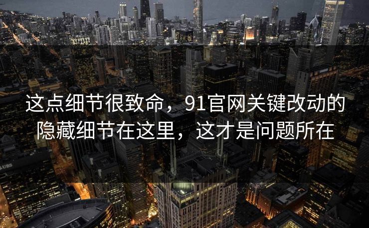 这点细节很致命，91官网关键改动的隐藏细节在这里，这才是问题所在