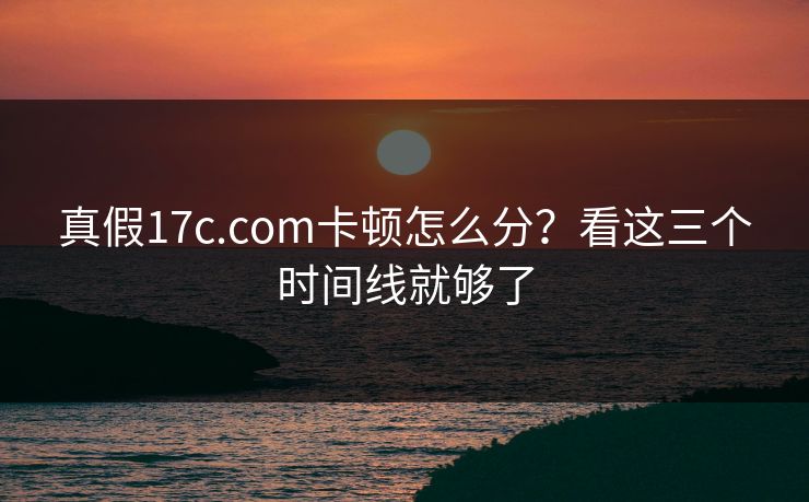 真假17c.com卡顿怎么分？看这三个时间线就够了