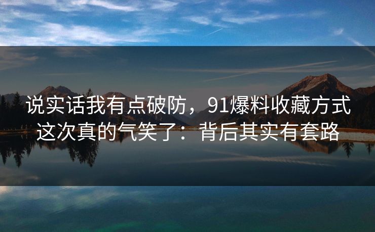 说实话我有点破防，91爆料收藏方式这次真的气笑了：背后其实有套路