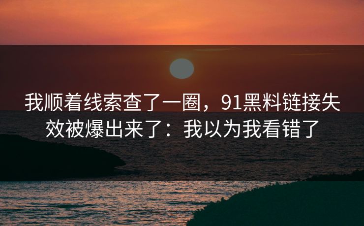 我顺着线索查了一圈，91黑料链接失效被爆出来了：我以为我看错了