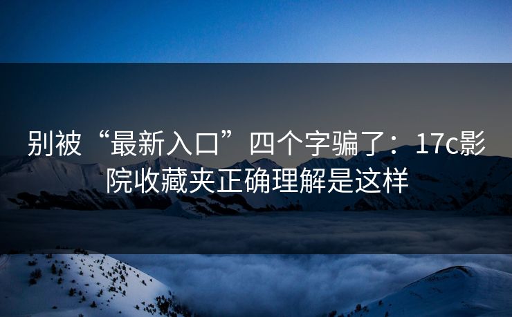 别被“最新入口”四个字骗了：17c影院收藏夹正确理解是这样