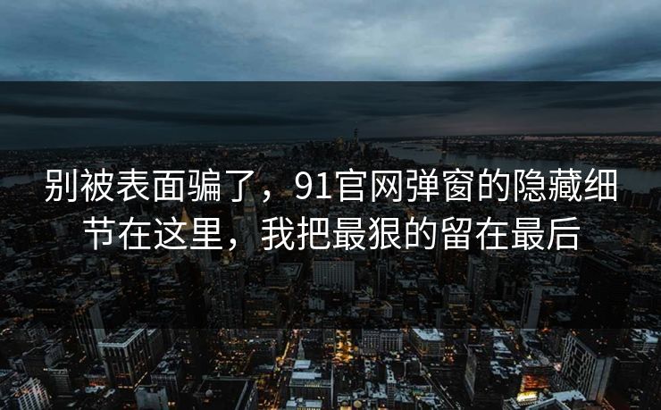 别被表面骗了，91官网弹窗的隐藏细节在这里，我把最狠的留在最后