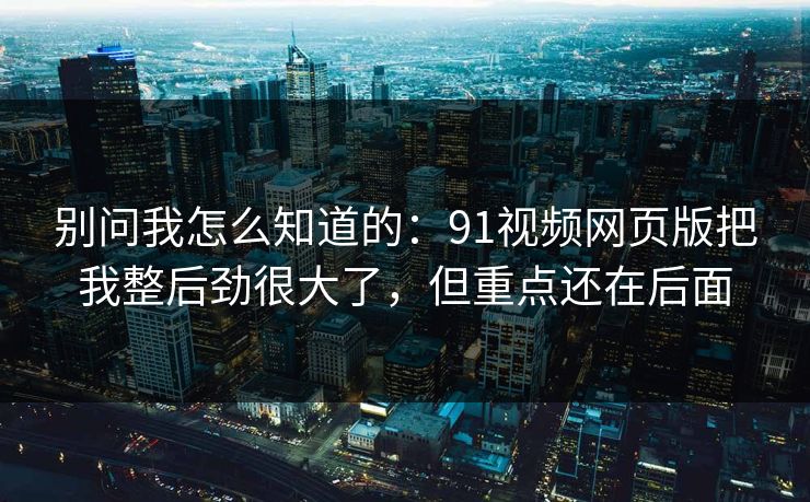 别问我怎么知道的：91视频网页版把我整后劲很大了，但重点还在后面