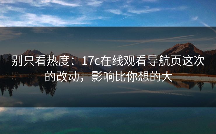 别只看热度：17c在线观看导航页这次的改动，影响比你想的大