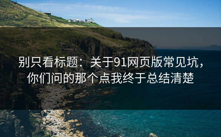 别只看标题：关于91网页版常见坑，你们问的那个点我终于总结清楚