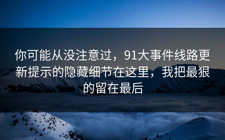 你可能从没注意过，91大事件线路更新提示的隐藏细节在这里，我把最狠的留在最后
