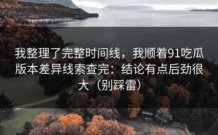 我整理了完整时间线，我顺着91吃瓜版本差异线索查完：结论有点后劲很大（别踩雷）