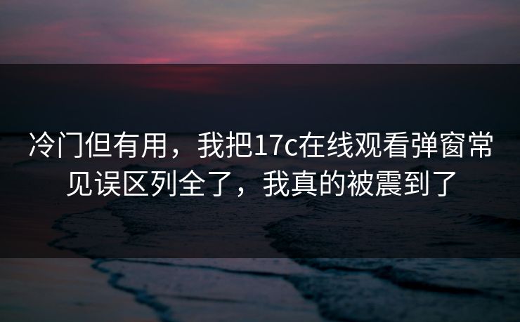 冷门但有用，我把17c在线观看弹窗常见误区列全了，我真的被震到了