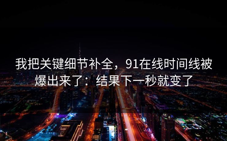 我把关键细节补全，91在线时间线被爆出来了：结果下一秒就变了