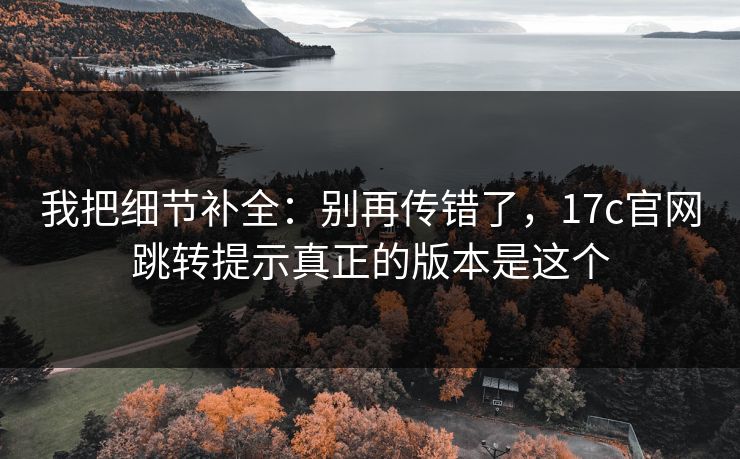我把细节补全:别再传错了,17c官网跳转提示真正的版本是这个 我把细节补全:别再传错了,17c官网跳转提示真正的版本是这个