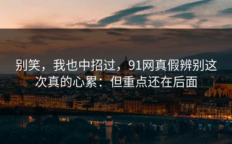 别笑，我也中招过，91网真假辨别这次真的心累：但重点还在后面