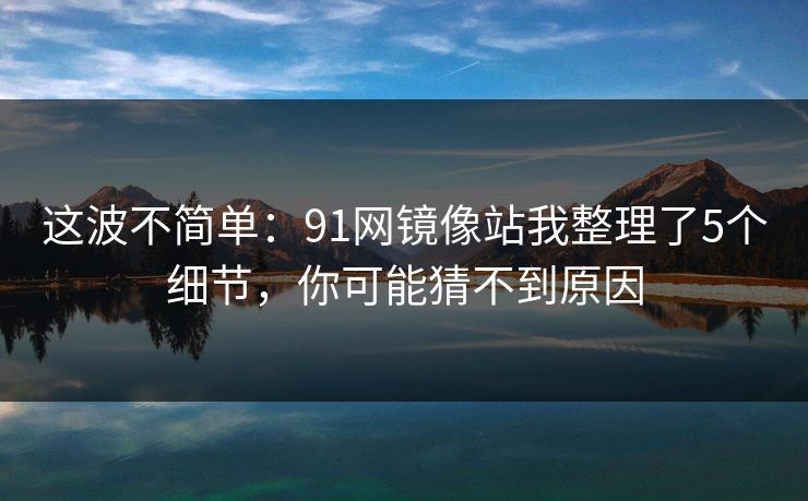 这波不简单：91网镜像站我整理了5个细节，你可能猜不到原因