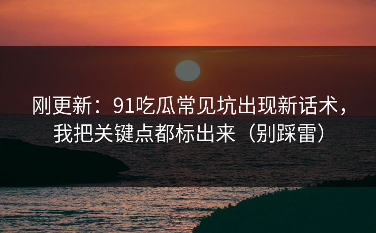 刚更新：91吃瓜常见坑出现新话术，我把关键点都标出来（别踩雷）