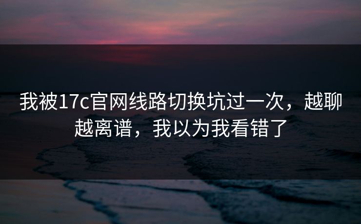 我被17c官网线路切换坑过一次,越聊越离谱,我以为我看错了 我被17c官网线路切换坑过一次,越聊越离谱,我以为我看错了