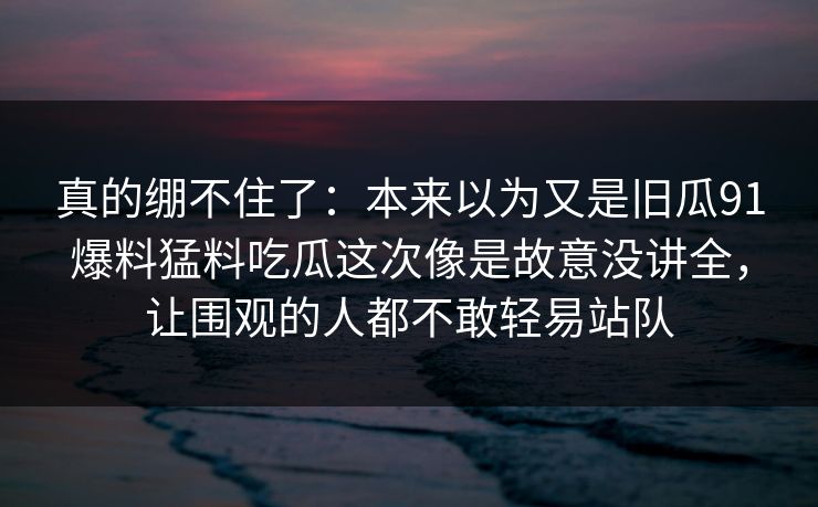 真的绷不住了：本来以为又是旧瓜91爆料猛料吃瓜这次像是故意没讲全，让围观的人都不敢轻易站队