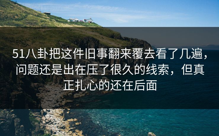 51八卦把这件旧事翻来覆去看了几遍，问题还是出在压了很久的线索，但真正扎心的还在后面