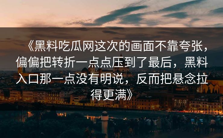 《黑料吃瓜网这次的画面不靠夸张,偏偏把转折一点点压到了最后,黑料入口那一点没有明说,反而把悬念拉得更满》 《黑料吃瓜网这次的画面不靠夸张,偏偏把转折一点点压到了最后,黑料入口那一点没有明说,反而把悬念拉得更满》